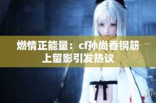 燃情正能量：cf孙尚香钢筋上留影引发热议