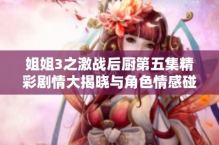 姐姐3之激战后厨第五集精彩剧情大揭晓与角色情感碰撞