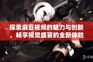 探索麻豆视频的魅力与创新，畅享视觉盛宴的全新体验