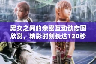 男女之间的亲密互动动态图欣赏，精彩时刻长达120秒