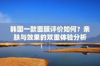 韩国一款面膜评价如何？亲肤与效果的双重体验分析