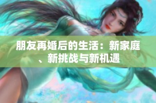 朋友再婚后的生活：新家庭、新挑战与新机遇