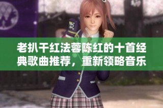 老扒干红法蓉陈红的十首经典歌曲推荐，重新领略音乐魅力