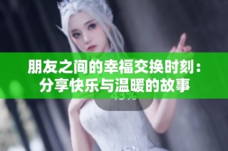 朋友之间的幸福交换时刻：分享快乐与温暖的故事