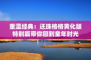 重温经典：还珠格格黄化版特别篇带你回到童年时光