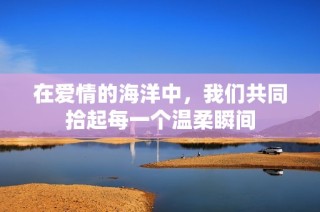 在爱情的海洋中，我们共同拾起每一个温柔瞬间