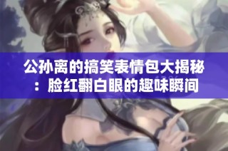 公孙离的搞笑表情包大揭秘：脸红翻白眼的趣味瞬间