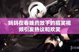 妈妈在春晚药效下的搞笑视频引发热议和欢笑