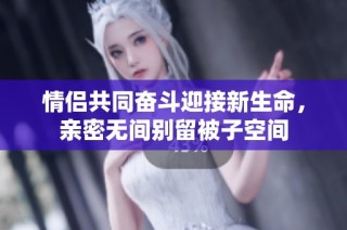 情侣共同奋斗迎接新生命，亲密无间别留被子空间