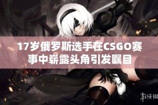 17岁俄罗斯选手在CSGO赛事中崭露头角引发瞩目