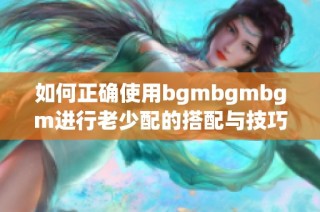 如何正确使用bgmbgmbgm进行老少配的搭配与技巧分享