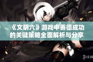 《文明六》游戏中善德成功的关键策略全面解析与分享