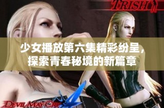 少女播放第六集精彩纷呈，探索青春秘境的新篇章