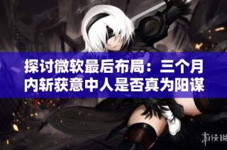 探讨微软最后布局：三个月内斩获意中人是否真为阳谋