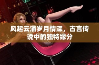 风起云涌岁月情深，古言传说中的独特缘分