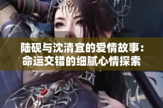 陆砚与沈清宜的爱情故事：命运交错的细腻心情探索