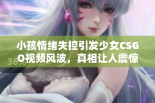 小孩情绪失控引发少女CSGO视频风波，真相让人震惊