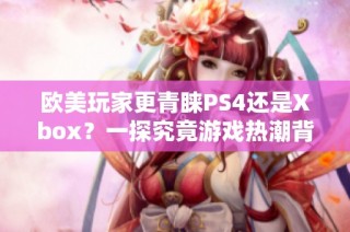 欧美玩家更青睐PS4还是Xbox？一探究竟游戏热潮背后的选择