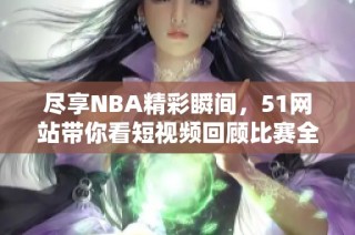尽享NBA精彩瞬间，51网站带你看短视频回顾比赛全貌