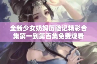 全新少女奶妈历险记精彩合集第一到第百集免费观看