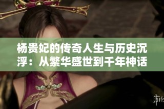 杨贵妃的传奇人生与历史沉浮：从繁华盛世到千年神话