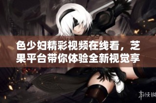 色少妇精彩视频在线看，芝果平台带你体验全新视觉享受