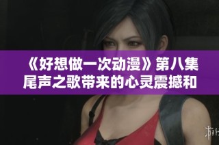 《好想做一次动漫》第八集尾声之歌带来的心灵震撼和感动回忆