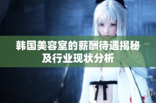 韩国美容室的薪酬待遇揭秘及行业现状分析