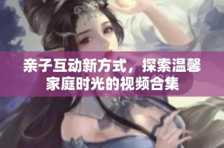 亲子互动新方式，探索温馨家庭时光的视频合集