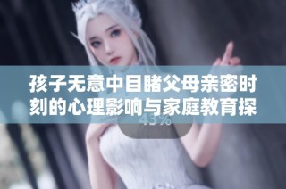 孩子无意中目睹父母亲密时刻的心理影响与家庭教育探讨