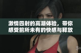 激情四射的高潮体验，带你感受前所未有的快感与释放
