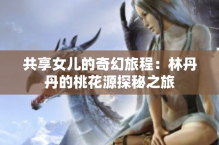 共享女儿的奇幻旅程：林丹丹的桃花源探秘之旅