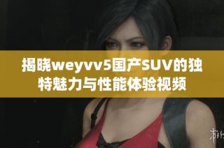 揭晓weyvv5国产SUV的独特魅力与性能体验视频