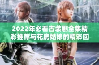 2022年必看古装剧全集精彩推荐与花房姑娘的精彩回顾