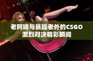 老阿姨与暴躁老外的CSGO激烈对决精彩瞬间