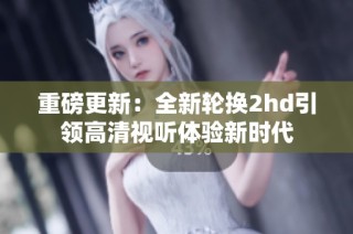 重磅更新：全新轮换2hd引领高清视听体验新时代