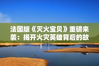 法国版《灭火宝贝》重磅来袭：揭开火灾英雄背后的故事与情感