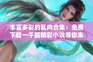 丰富多彩的乱肉合集：免费下载一千篇精彩小说等你来欣赏