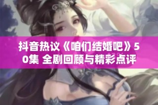 抖音热议《咱们结婚吧》50集 全剧回顾与精彩点评