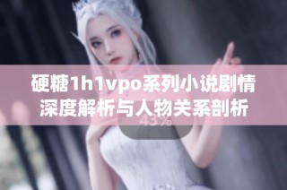 硬糖1h1vpo系列小说剧情深度解析与人物关系剖析