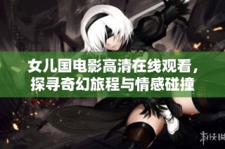 女儿国电影高清在线观看，探寻奇幻旅程与情感碰撞