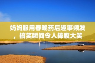 妈妈服用春晚药后趣事频发，搞笑瞬间令人捧腹大笑