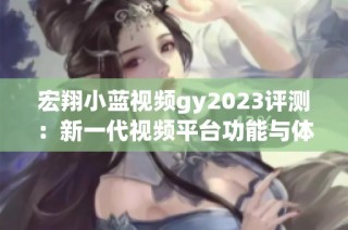宏翔小蓝视频gy2023评测：新一代视频平台功能与体验全解析