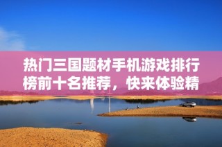 热门三国题材手机游戏排行榜前十名推荐，快来体验精彩战斗！