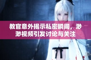 教官意外揭示私密瞬间，渺渺视频引发讨论与关注