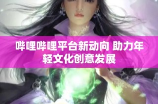 哔哩哔哩平台新动向 助力年轻文化创意发展