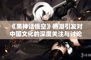 《黑神话悟空》热潮引发对中国文化的深度关注与讨论