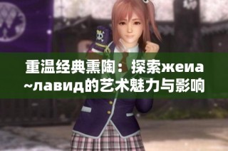 重温经典熏陶：探索жеиа~лавид的艺术魅力与影响力