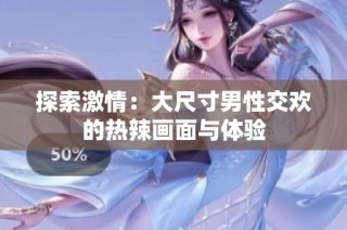探索激情：大尺寸男性交欢的热辣画面与体验