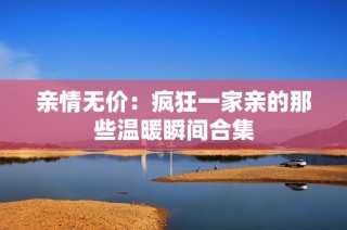 亲情无价：疯狂一家亲的那些温暖瞬间合集